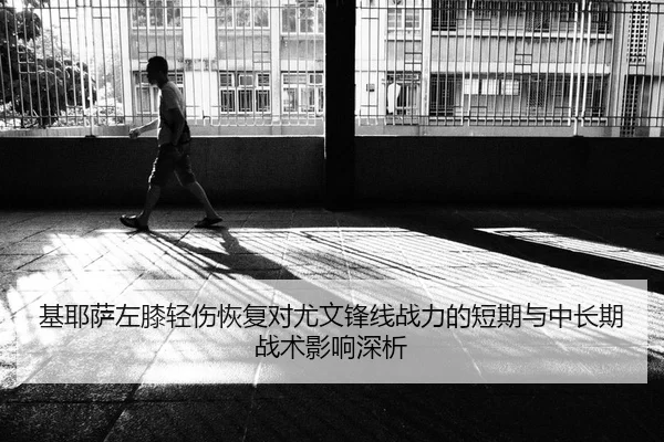 基耶萨左膝轻伤恢复对尤文锋线战力的短期与中长期战术影响深析