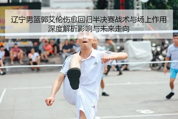 辽宁男篮郭艾伦伤愈回归半决赛战术与场上作用深度解析影响与未来走向